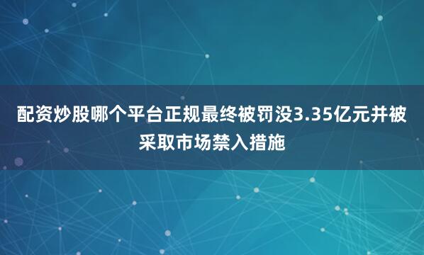 配资炒股哪个平台正规最终被罚没3.35亿元并被采取市场禁入措施