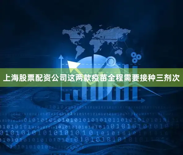 上海股票配资公司这两款疫苗全程需要接种三剂次