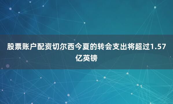 股票账户配资切尔西今夏的转会支出将超过1.57亿英镑