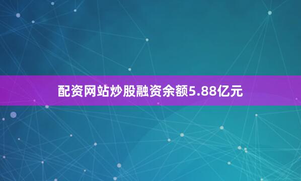 配资网站炒股融资余额5.88亿元