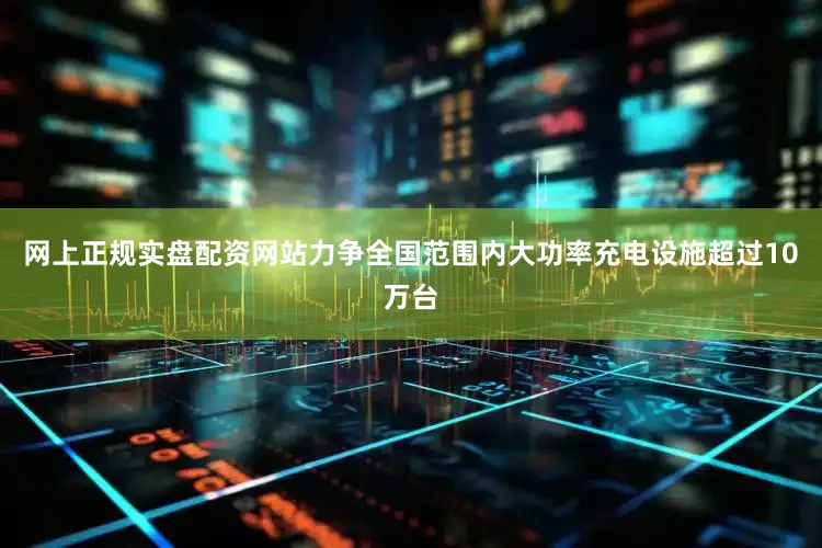 网上正规实盘配资网站力争全国范围内大功率充电设施超过10万台