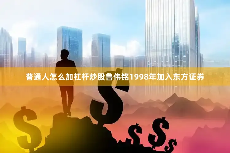 普通人怎么加杠杆炒股鲁伟铭1998年加入东方证券