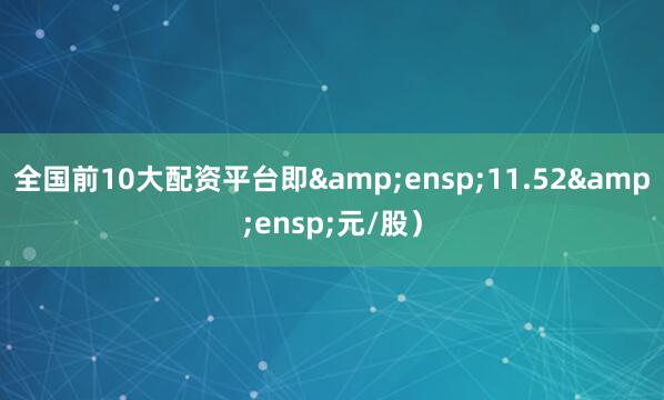 全国前10大配资平台即 11.52 元/股)