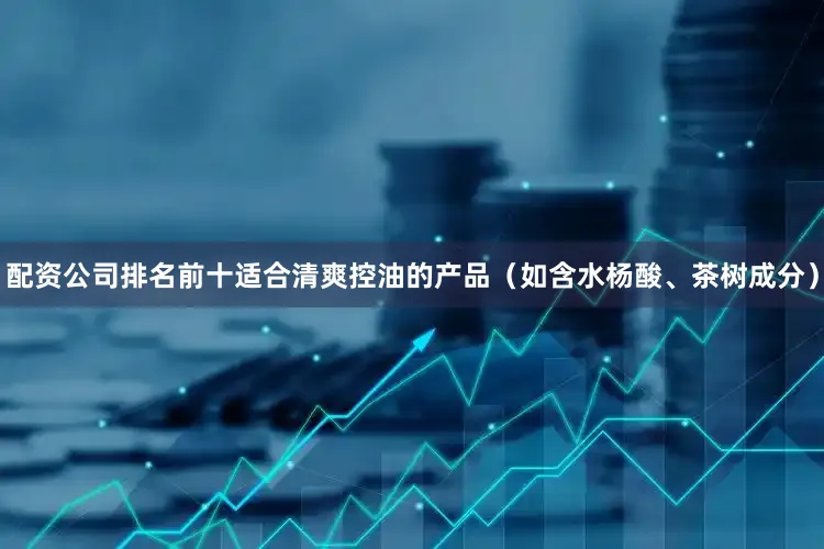 配资公司排名前十适合清爽控油的产品（如含水杨酸、茶树成分）
