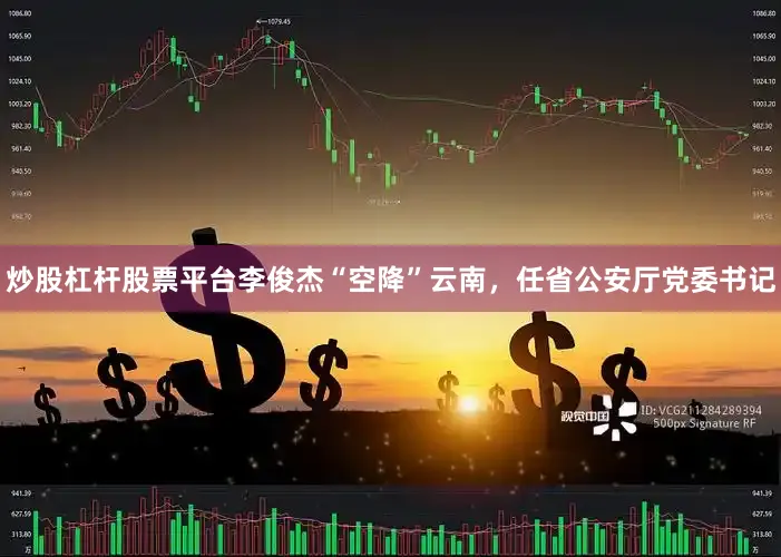 炒股杠杆股票平台李俊杰“空降”云南，任省公安厅党委书记
