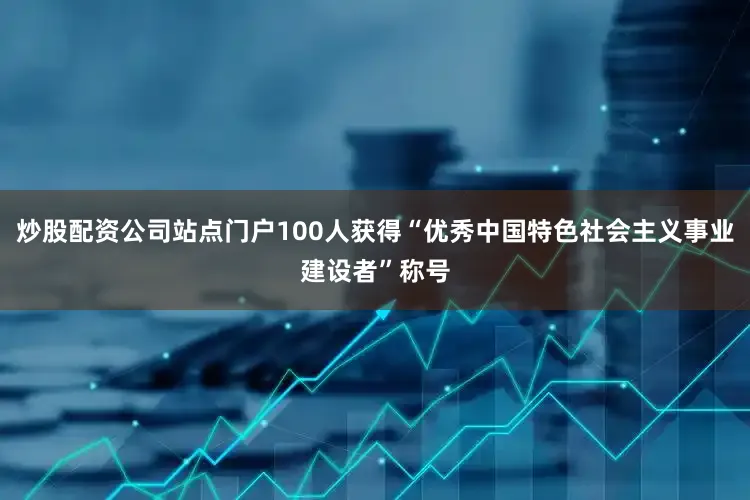 炒股配资公司站点门户100人获得“优秀中国特色社会主义事业建设者”称号