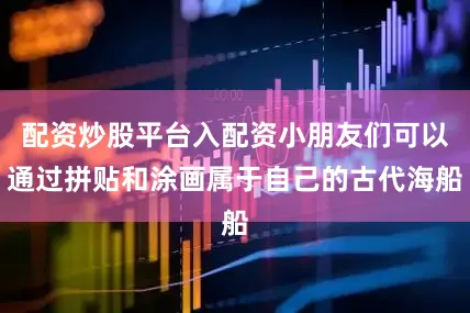 配资炒股平台入配资小朋友们可以通过拼贴和涂画属于自己的古代海船