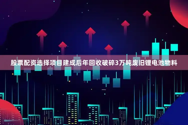 股票配资选择项目建成后年回收破碎3万吨废旧锂电池物料