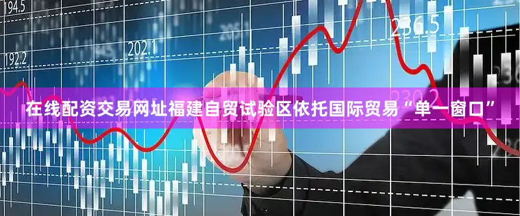 在线配资交易网址福建自贸试验区依托国际贸易“单一窗口”