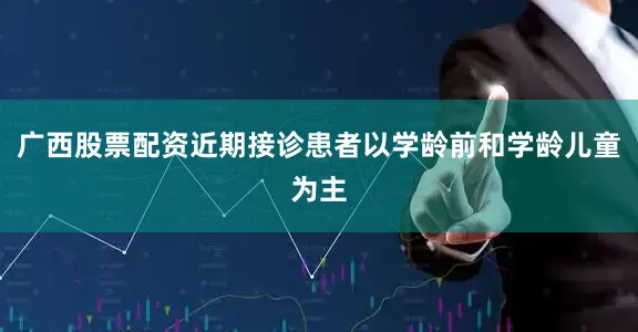 广西股票配资近期接诊患者以学龄前和学龄儿童为主